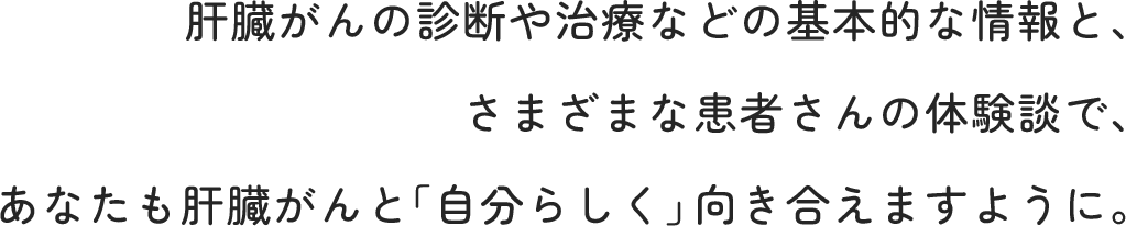 肝臓がんの診断や治療などの基本的な情報と、さまざまな患者さんの体験談で、あなたも肝臓がんと「自分らしく」向き合えますように。